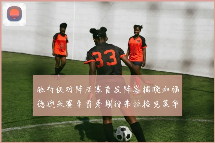 独行侠对阵活塞首发阵容揭晓加福德迎来赛季首秀期待弗拉格克莱华盛顿克里斯蒂表现