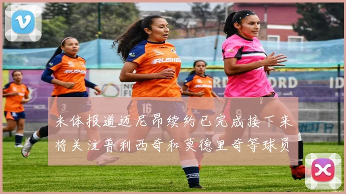 米体报道迈尼昂续约已完成接下来将关注普利西奇和莫德里奇等球员的未来