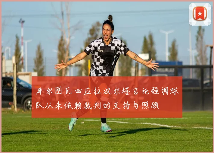 库尔图瓦回应拉波尔塔言论强调球队从未依赖裁判的支持与照顾