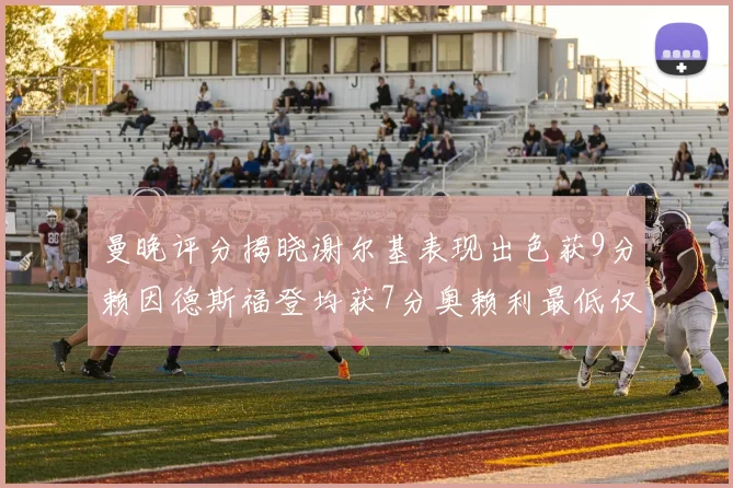 曼晚评分揭晓谢尔基表现出色获9分赖因德斯福登均获7分奥赖利最低仅5分