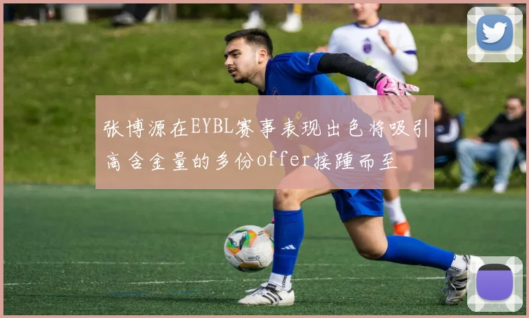 张博源在EYBL赛事表现出色将吸引高含金量的多份offer接踵而至