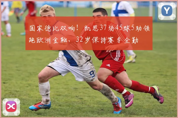 国家德比双响！凯恩37场45球5助领跑欧洲金靴，32岁保持赛季全勤