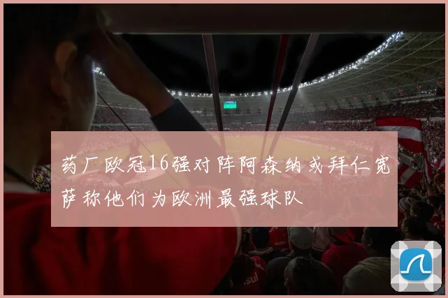 药厂欧冠16强对阵阿森纳或拜仁宽萨称他们为欧洲最强球队
