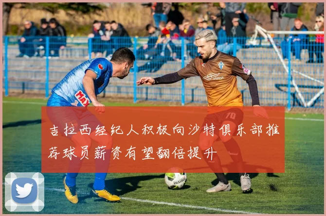 吉拉西经纪人积极向沙特俱乐部推荐球员薪资有望翻倍提升