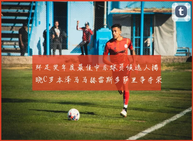 环足奖年度最佳中东球员候选人揭晓C罗本泽马马赫雷斯多萨里争夺荣誉
