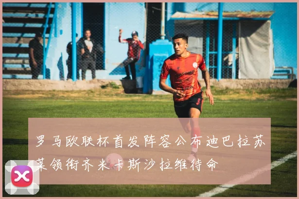 罗马欧联杯首发阵容公布迪巴拉苏莱领衔齐米卡斯沙拉维待命