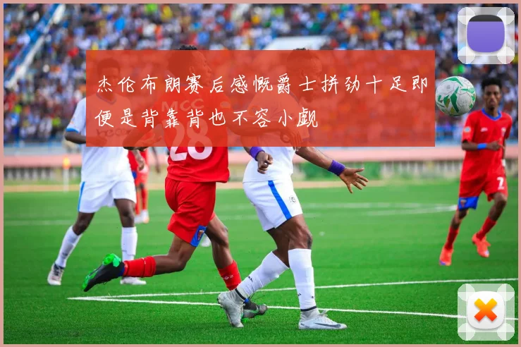 杰伦布朗赛后感慨爵士拼劲十足即便是背靠背也不容小觑