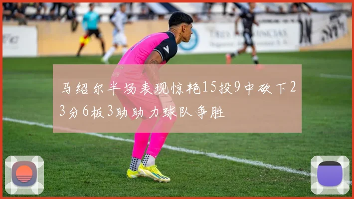 马绍尔半场表现惊艳15投9中砍下23分6板3助助力球队争胜
