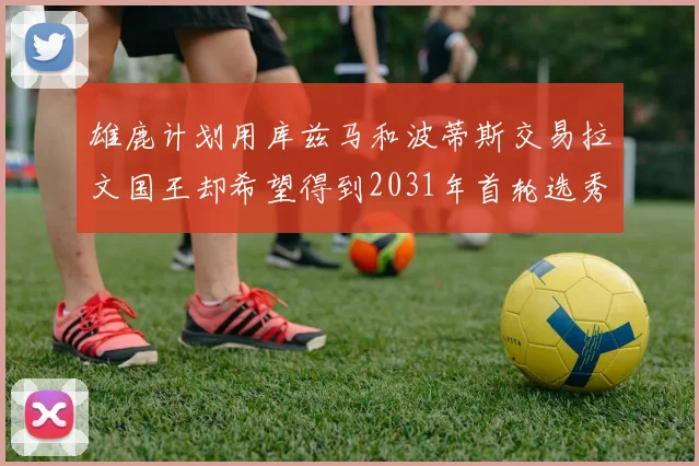 雄鹿计划用库兹马和波蒂斯交易拉文国王却希望得到2031年首轮选秀权