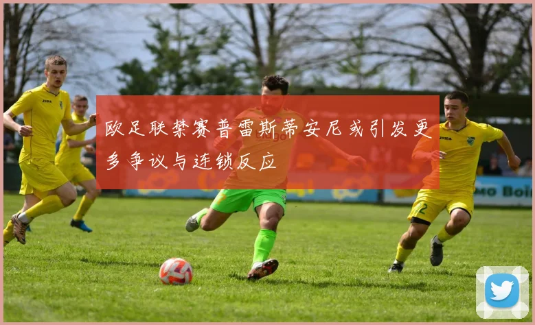 欧足联禁赛普雷斯蒂安尼或引发更多争议与连锁反应