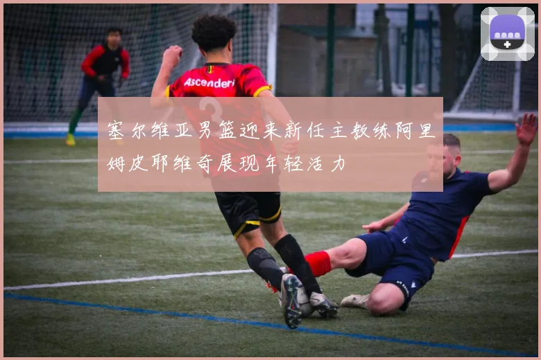 塞尔维亚男篮迎来新任主教练阿里姆皮耶维奇展现年轻活力