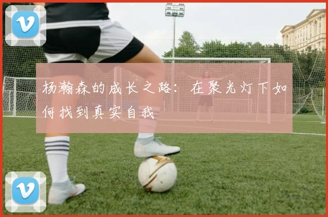 杨瀚森的成长之路：在聚光灯下如何找到真实自我
