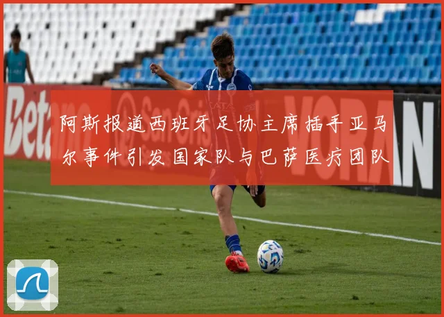 阿斯报道西班牙足协主席插手亚马尔事件引发国家队与巴萨医疗团队矛盾
